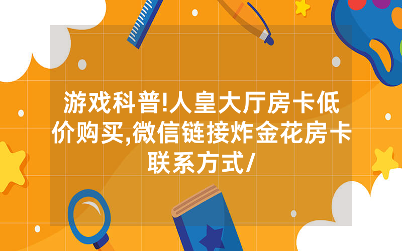 游戏科普!人皇大厅房卡低价购买,微信链接炸金花房卡联系方式/