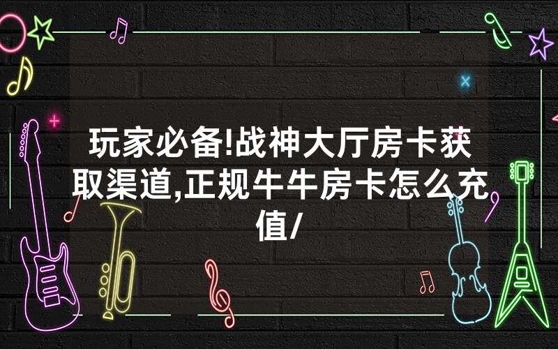 玩家必备!战神大厅房卡获取渠道,正规牛牛房卡怎么充值/