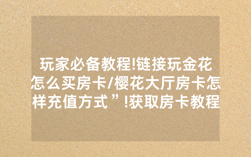 玩家必备教程!链接玩金花怎么买房卡/樱花大厅房卡怎样充值方式”!获取房卡教程-知乎