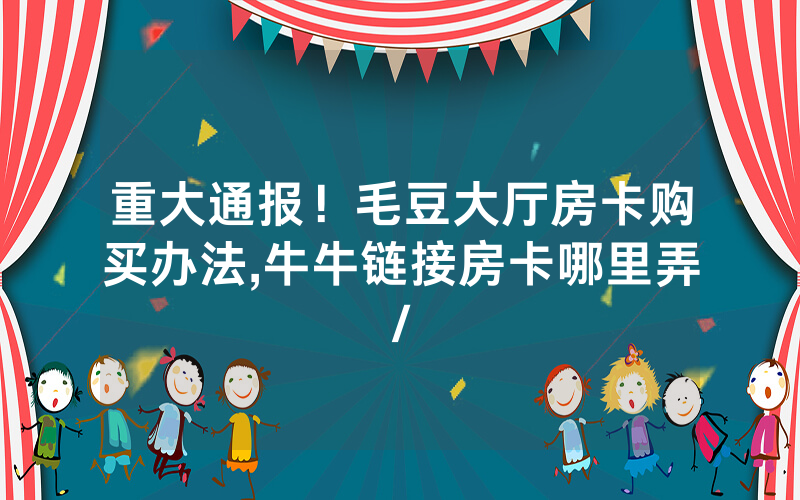 重大通报！毛豆大厅房卡购买办法,牛牛链接房卡哪里弄/