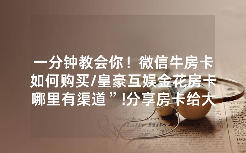 一分钟教会你！微信牛房卡如何购买/皇豪互娱金花房卡哪里有渠道”!分享房卡给大家