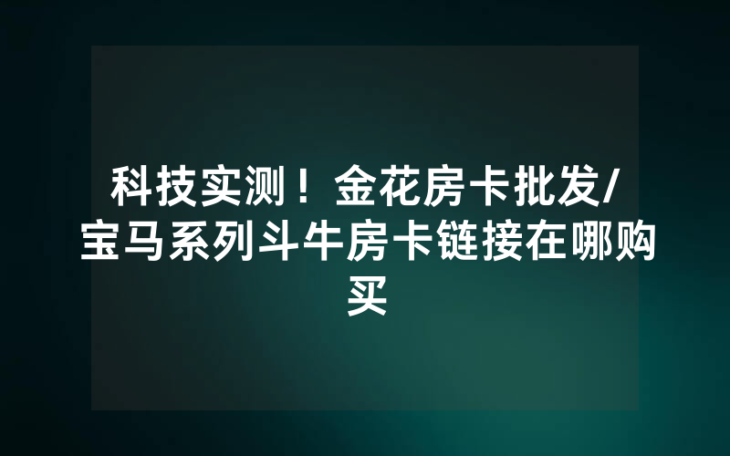 科技实测！金花房卡批发/宝马系列斗牛房卡链接在哪购买