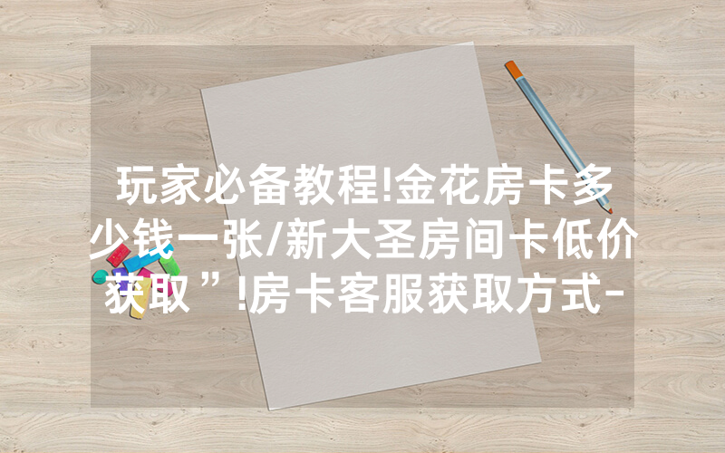 玩家必备教程!金花房卡多少钱一张/新大圣房间卡低价获取”!房卡客服获取方式-知乎