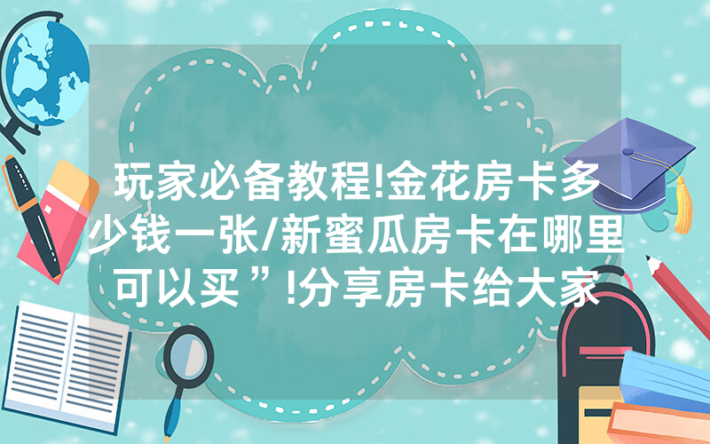 玩家必备教程!金花房卡多少钱一张/新蜜瓜房卡在哪里可以买”!分享房卡给大家