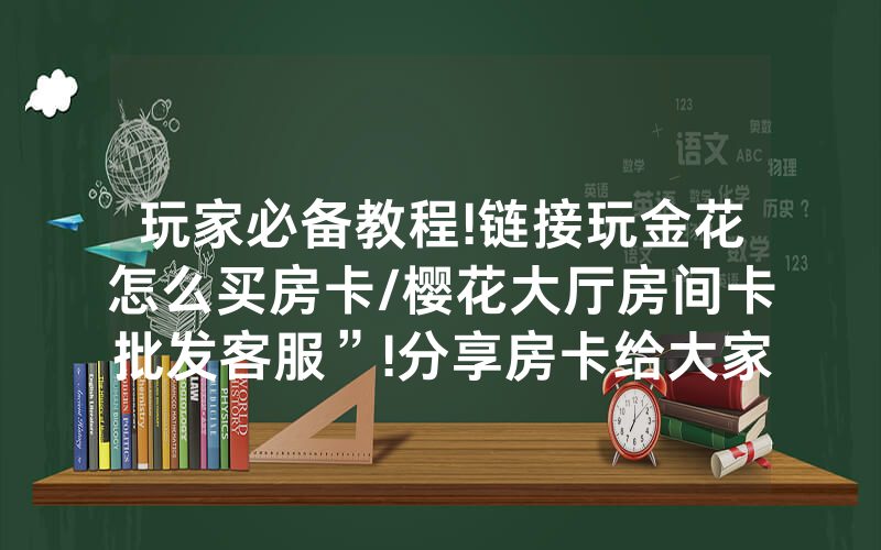 玩家必备教程!链接玩金花怎么买房卡/樱花大厅房间卡批发客服”!分享房卡给大家