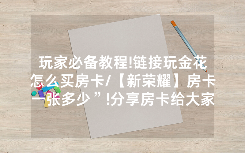 玩家必备教程!链接玩金花怎么买房卡/【新荣耀】房卡一张多少”!分享房卡给大家