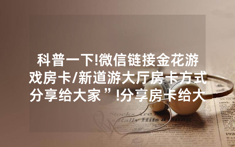 科普一下!微信链接金花游戏房卡/新道游大厅房卡方式分享给大家”!分享房卡给大家