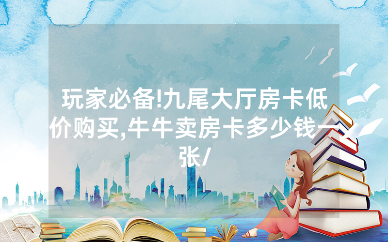 玩家必备!九尾大厅房卡低价购买,牛牛卖房卡多少钱一张/