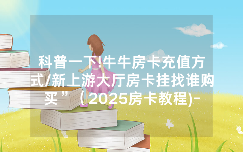 科普一下!牛牛房卡充值方式/新上游大厅房卡挂找谁购买”（2025房卡教程)-知乎