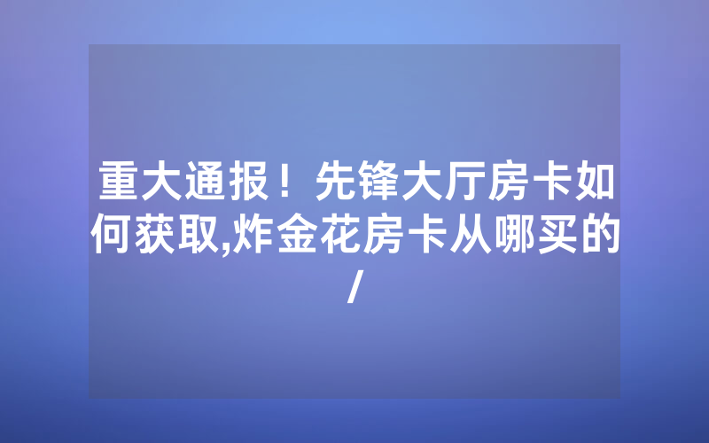 重大通报！先锋大厅房卡如何获取,炸金花房卡从哪买的/