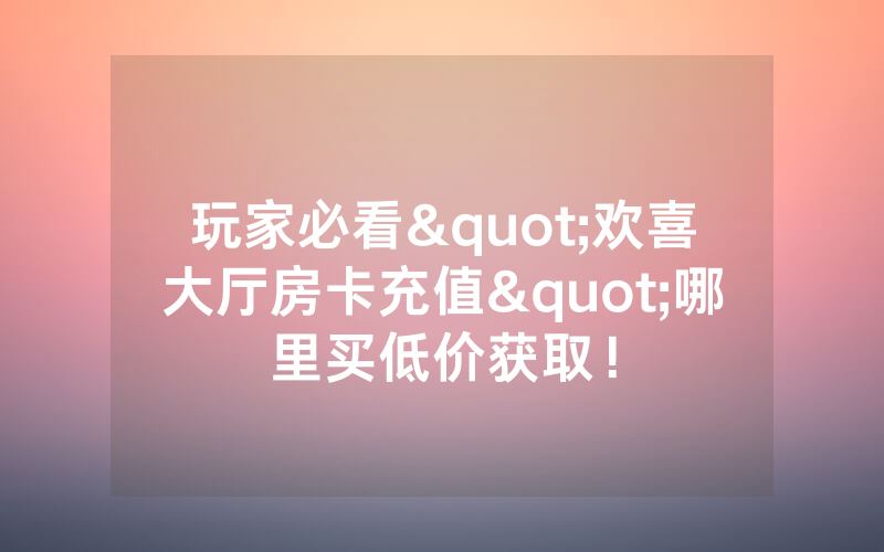玩家必看"欢喜大厅房卡充值"哪里买低价获取！