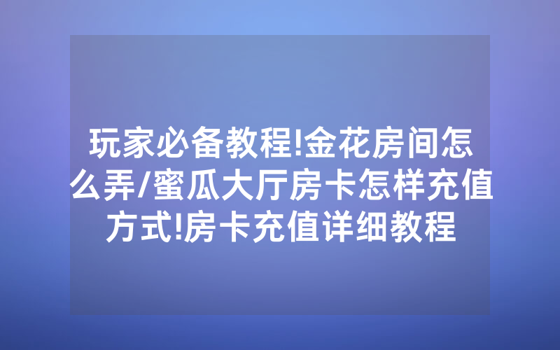 玩家必备教程!金花房间怎么弄/蜜瓜大厅房卡怎样充值方式!房卡充值详细教程