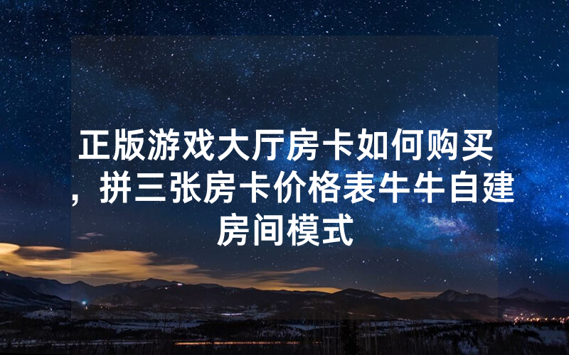 正版游戏大厅房卡如何购买，拼三张房卡价格表牛牛自建房间模式