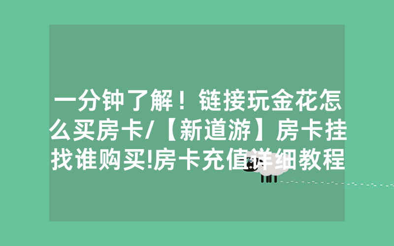 一分钟了解！链接玩金花怎么买房卡/【新道游】房卡挂找谁购买!房卡充值详细教程