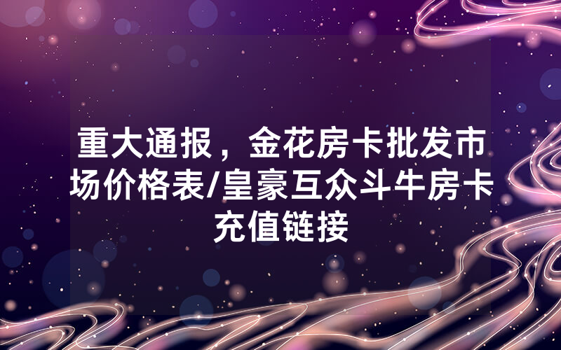 重大通报，金花房卡批发市场价格表/皇豪互众斗牛房卡充值链接