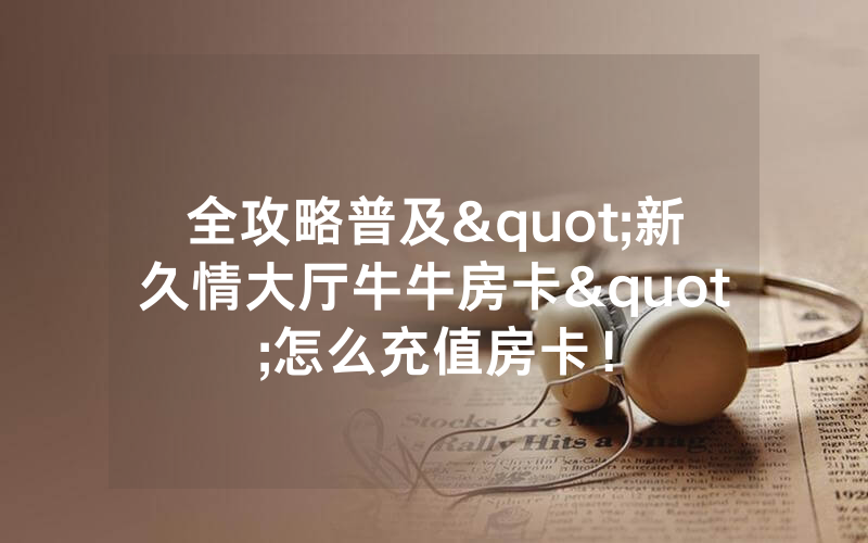 全攻略普及"新久情大厅牛牛房卡"怎么充值房卡！