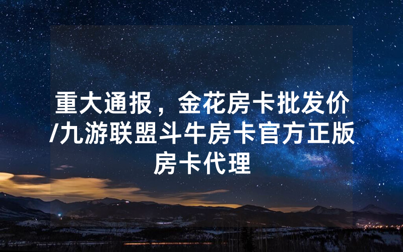重大通报，金花房卡批发价/九游联盟斗牛房卡官方正版房卡代理
