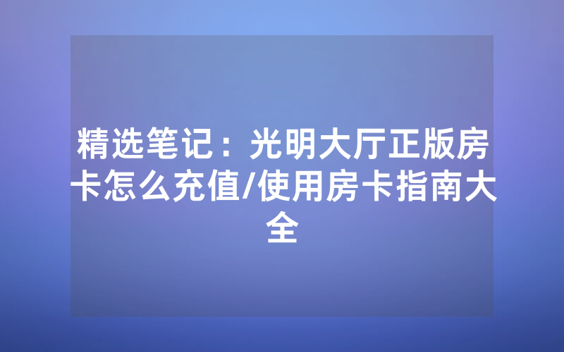 精选笔记：光明大厅正版房卡怎么充值/使用房卡指南大全