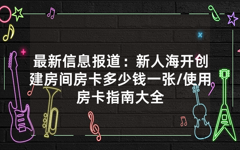 最新信息报道：新人海开创建房间房卡多少钱一张/使用房卡指南大全