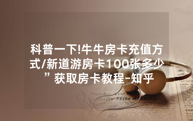 科普一下!牛牛房卡充值方式/新道游房卡100张多少”获取房卡教程-知乎