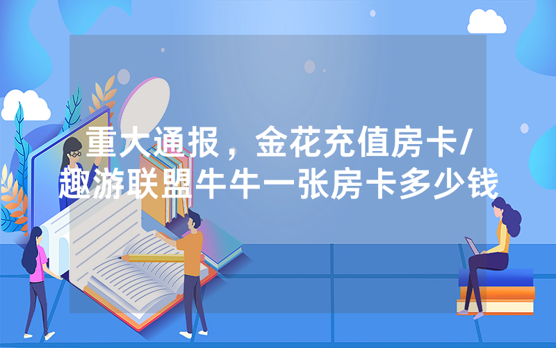 重大通报，金花充值房卡/趣游联盟牛牛一张房卡多少钱