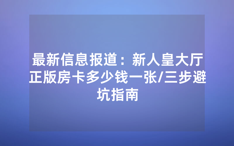 最新信息报道：新人皇大厅正版房卡多少钱一张/三步避坑指南