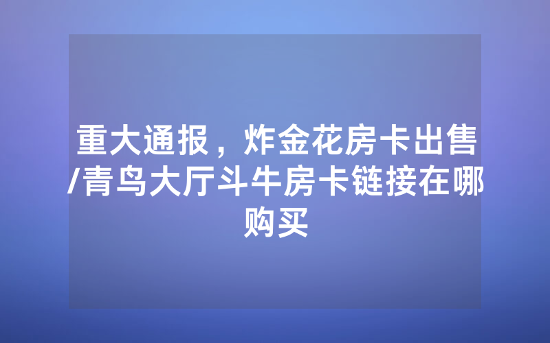 重大通报，炸金花房卡出售/青鸟大厅斗牛房卡链接在哪购买
