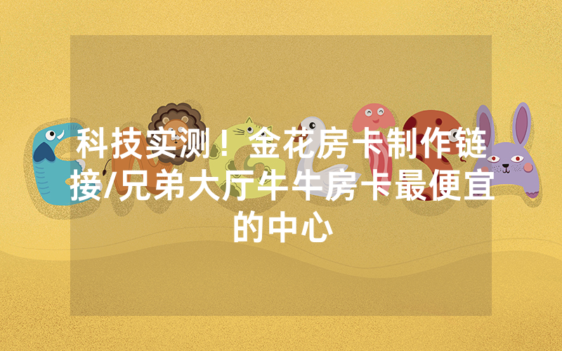 科技实测！金花房卡制作链接/兄弟大厅牛牛房卡最便宜的中心