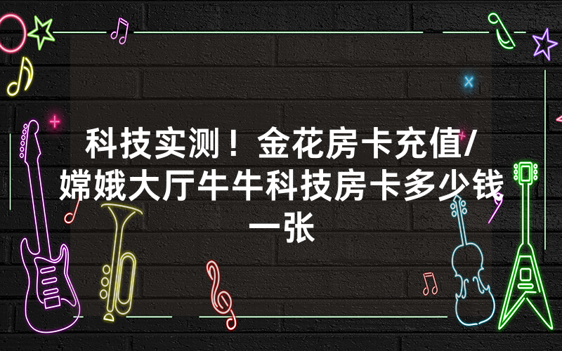 科技实测！金花房卡充值/嫦娥大厅牛牛科技房卡多少钱一张