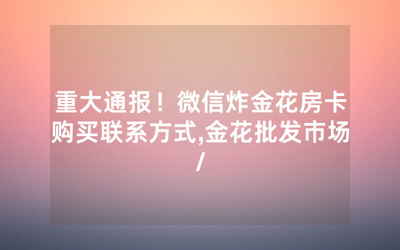 重大通报！微信炸金花房卡购买联系方式,金花批发市场/