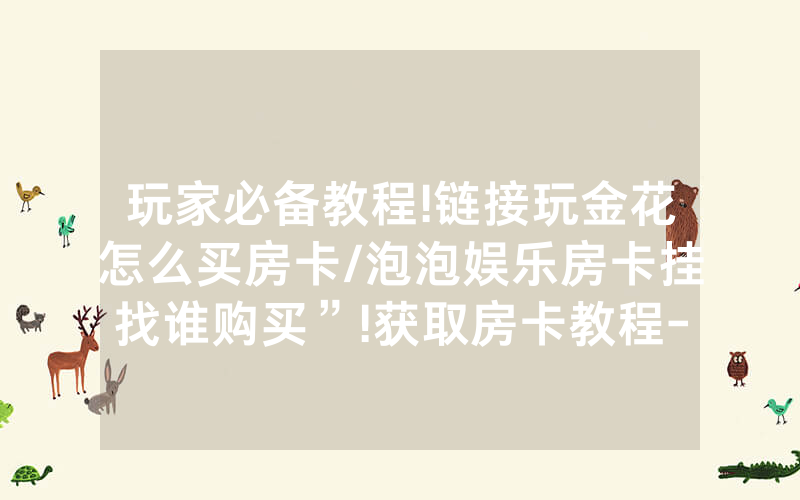 玩家必备教程!链接玩金花怎么买房卡/泡泡娱乐房卡挂找谁购买”!获取房卡教程-知乎