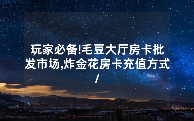 玩家必备!毛豆大厅房卡批发市场,炸金花房卡充值方式/