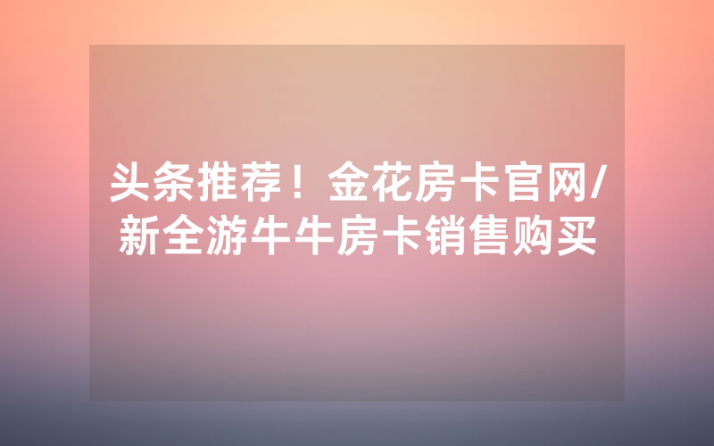 头条推荐！金花房卡官网/新全游牛牛房卡销售购买