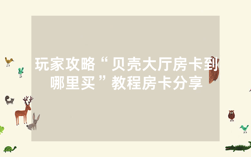 玩家攻略“贝壳大厅房卡到哪里买”教程房卡分享