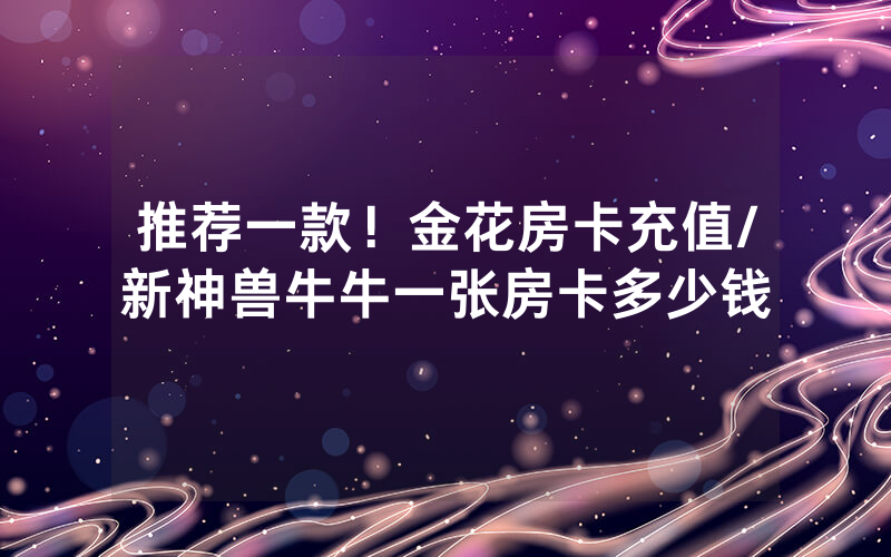 推荐一款！金花房卡充值/新神兽牛牛一张房卡多少钱