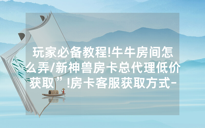 玩家必备教程!牛牛房间怎么弄/新神兽房卡总代理低价获取”!房卡客服获取方式-知乎
