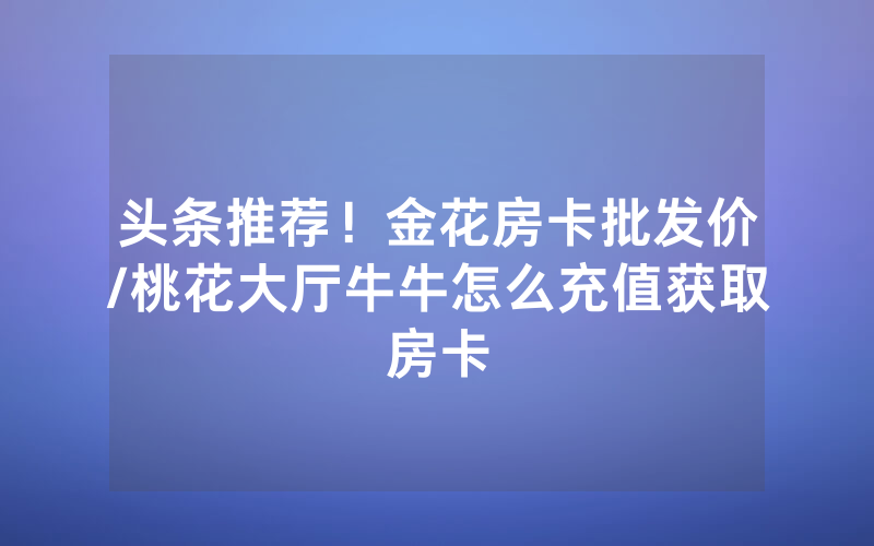头条推荐！金花房卡批发价/桃花大厅牛牛怎么充值获取房卡