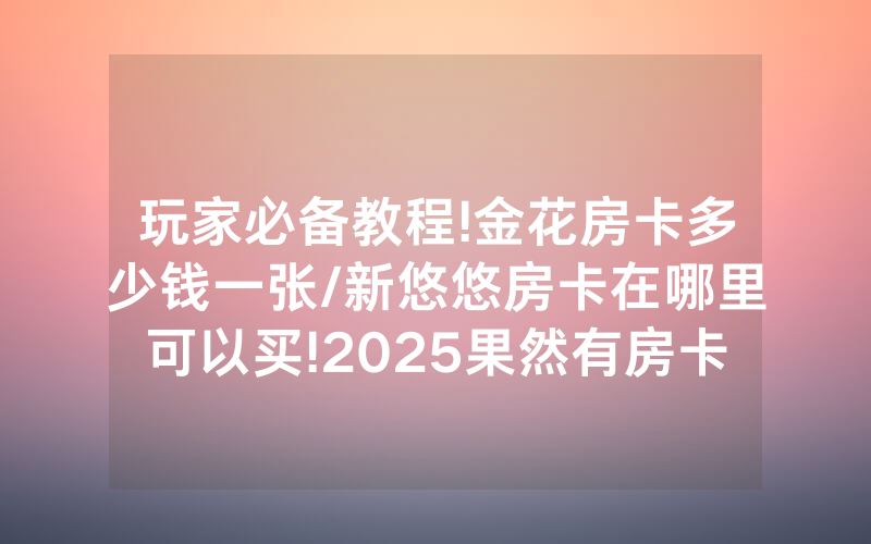 玩家必备教程!金花房卡多少钱一张/新悠悠房卡在哪里可以买!2025果然有房卡教程