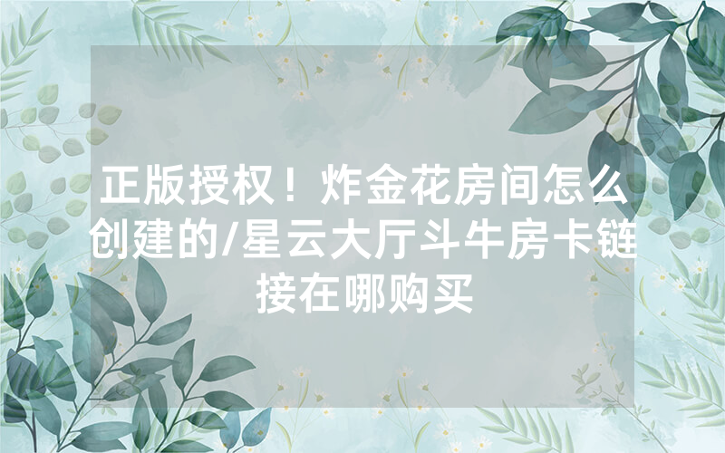 正版授权！炸金花房间怎么创建的/星云大厅斗牛房卡链接在哪购买