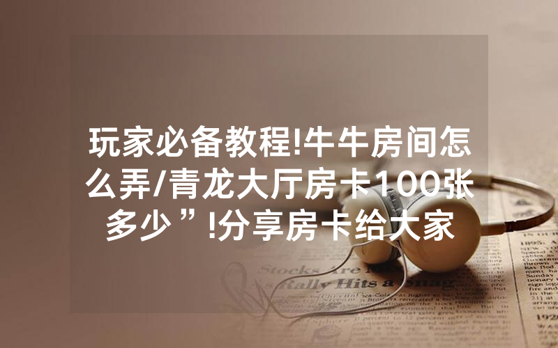 玩家必备教程!牛牛房间怎么弄/青龙大厅房卡100张多少”!分享房卡给大家
