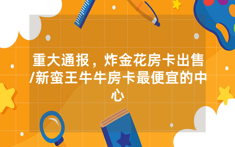 重大通报，炸金花房卡出售/新蛮王牛牛房卡最便宜的中心