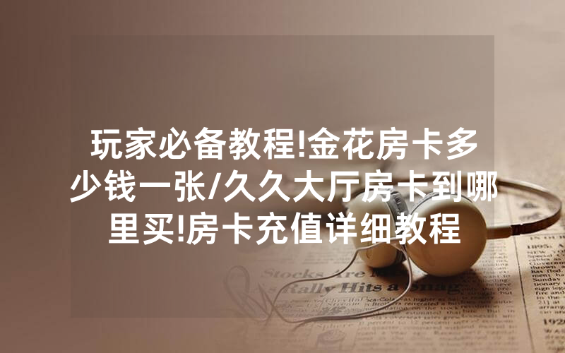 玩家必备教程!金花房卡多少钱一张/久久大厅房卡到哪里买!房卡充值详细教程