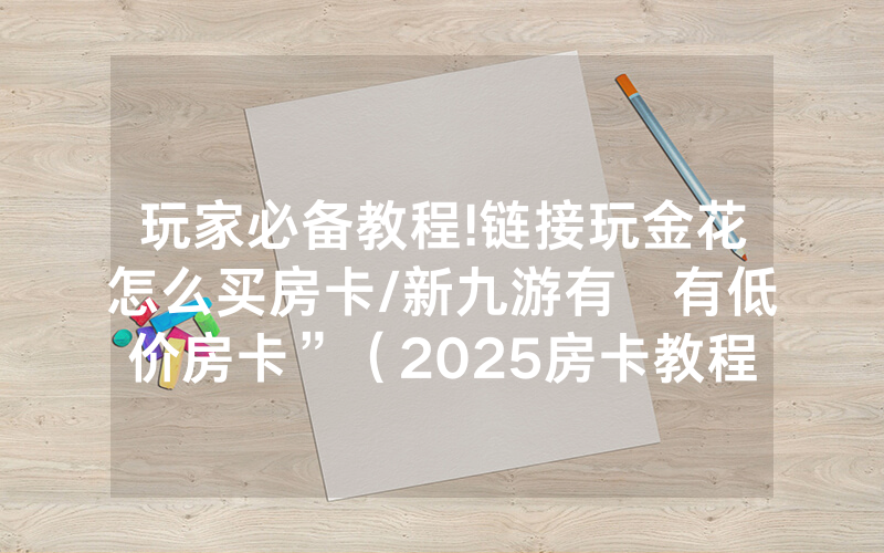 玩家必备教程!链接玩金花怎么买房卡/新九游有沒有低价房卡”（2025房卡教程)-知乎