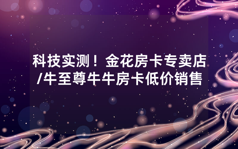 科技实测！金花房卡专卖店/牛至尊牛牛房卡低价销售
