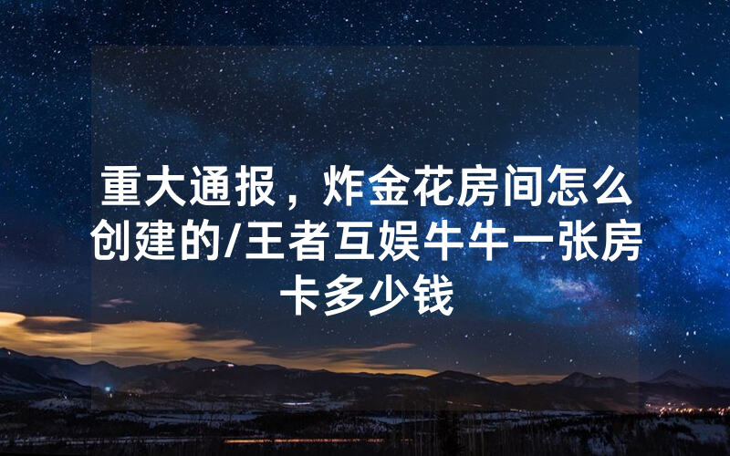 重大通报，炸金花房间怎么创建的/王者互娱牛牛一张房卡多少钱