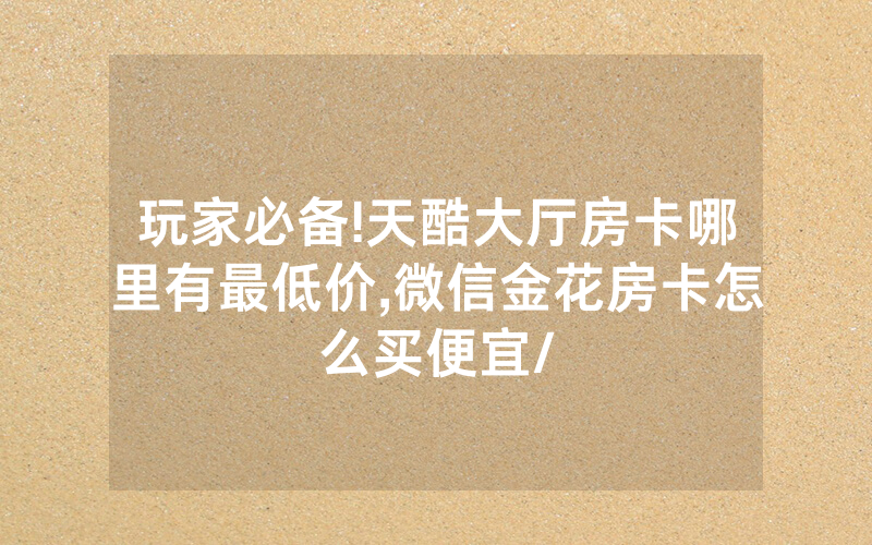 玩家必备!天酷大厅房卡哪里有最低价,微信金花房卡怎么买便宜/