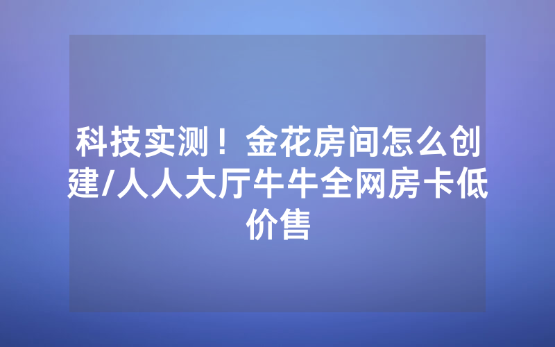 科技实测！金花房间怎么创建/人人大厅牛牛全网房卡低价售