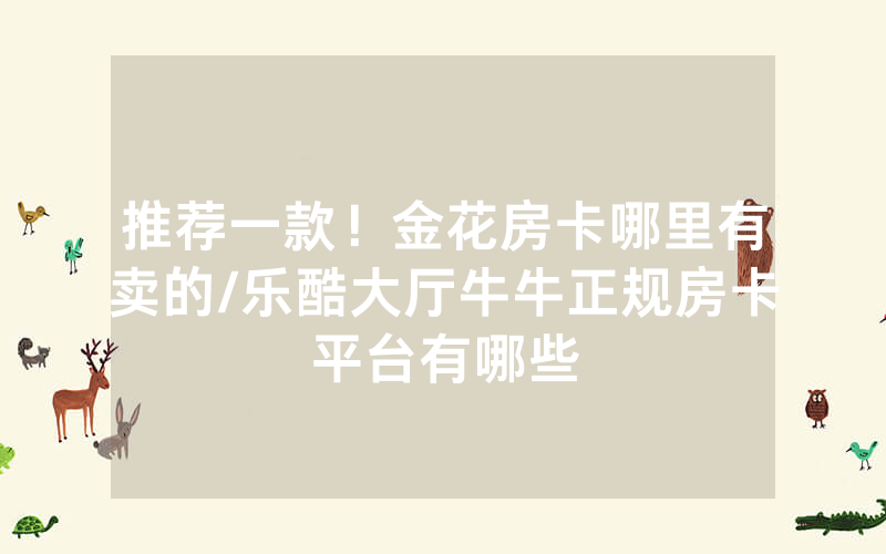 推荐一款！金花房卡哪里有卖的/乐酷大厅牛牛正规房卡平台有哪些