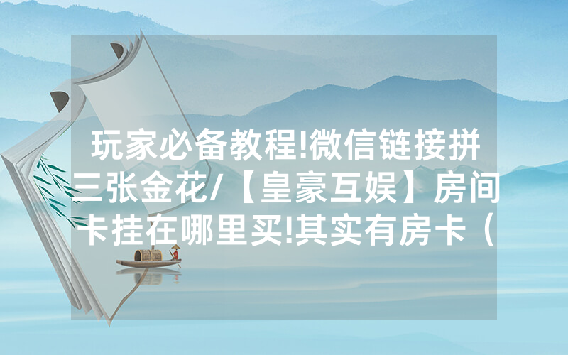 玩家必备教程!微信链接拼三张金花/【皇豪互娱】房间卡挂在哪里买!其实有房卡（详细教程）