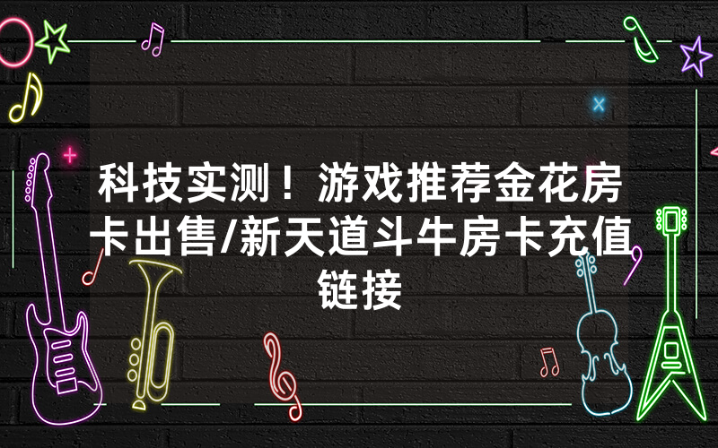 科技实测！游戏推荐金花房卡出售/新天道斗牛房卡充值链接